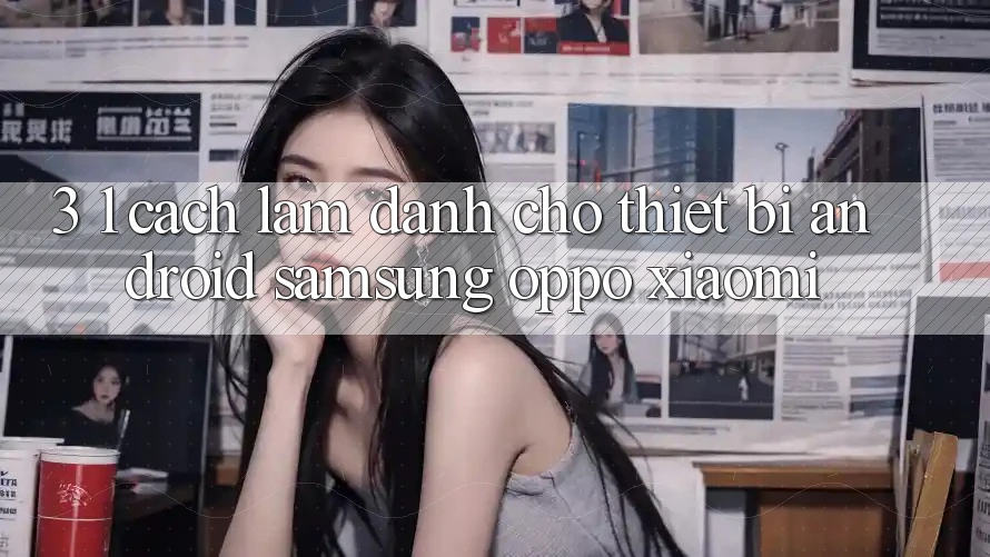 3. 1. Cách làm dành cho thiết bị Android (Samsung, Oppo, Xiaomi, . . .) 3. 1. Cách làm dành cho thiết bị Android (Samsung, Oppo, Xiaomi, . . .)
