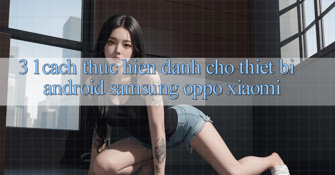 3. 1. Cách thực hiện dành cho thiết bị Android (Samsung, Oppo, Xiaomi, . . .) 3. 1. Cách thực hiện dành cho thiết bị Android (Samsung, Oppo, Xiaomi, . . .)