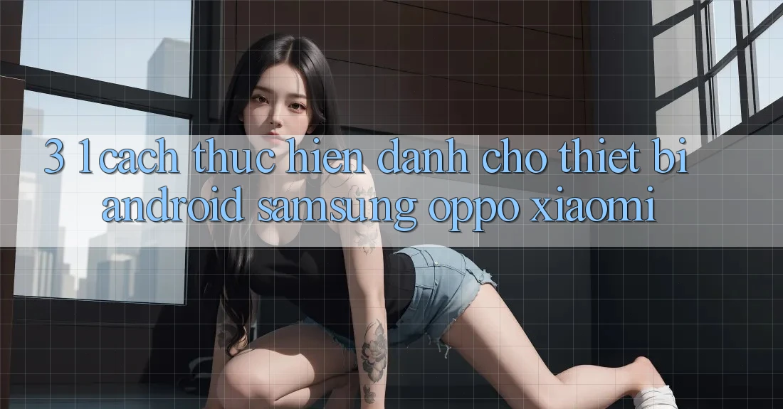 3. 1. Cách thực hiện dành cho thiết bị Android (Samsung, Oppo, Xiaomi, . . .) 3. 1. Cách thực hiện dành cho thiết bị Android (Samsung, Oppo, Xiaomi, . . .)