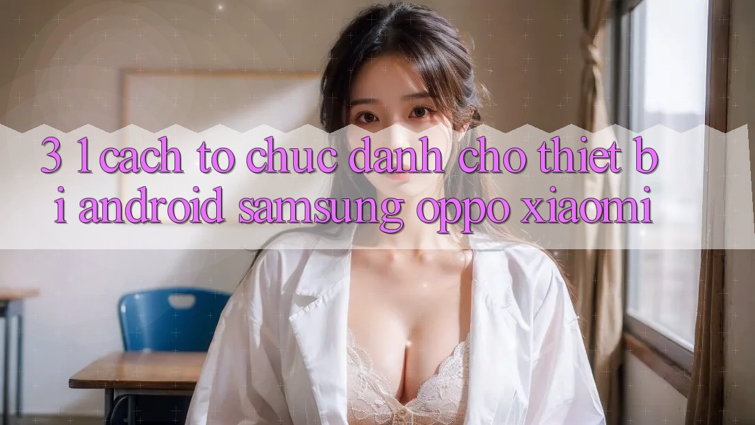 3. 1. Cách tổ chức dành cho thiết bị Android (Samsung, Oppo, Xiaomi, . . .) 3. 1. Cách tổ chức dành cho thiết bị Android (Samsung, Oppo, Xiaomi, . . .)