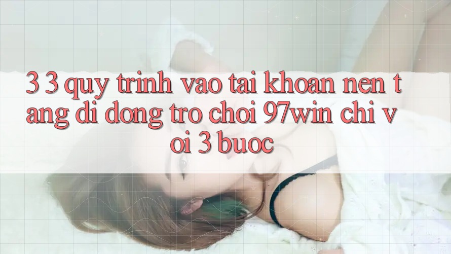 3. 3. Quy trình vào tài khoản nền tảng di động trò chơi 97win chỉ với 3 bước 3. 3. Quy trình vào tài khoản nền tảng di động trò chơi 97win chỉ với 3 bước