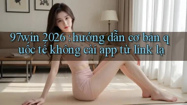 97win 2026 hướng dẫn cơ bản quốc tế không cài app từ link lạ
