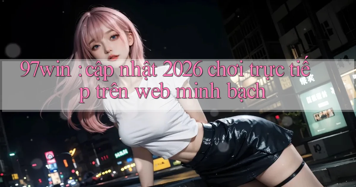 97win cập nhật 2026 chơi trực tiếp trên web minh bạch