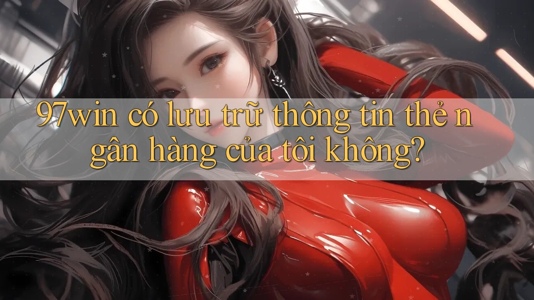 97win có lưu trữ thông tin thẻ ngân hàng của tôi không? 97win có lưu trữ thông tin thẻ ngân hàng của tôi không?