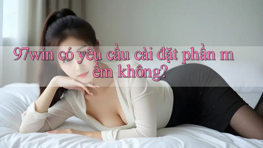 97win có yêu cầu cài đặt phần mềm không? 97win có yêu cầu cài đặt phần mềm không?