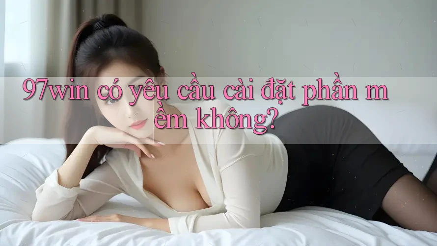 97win có yêu cầu cài đặt phần mềm không? 97win có yêu cầu cài đặt phần mềm không?