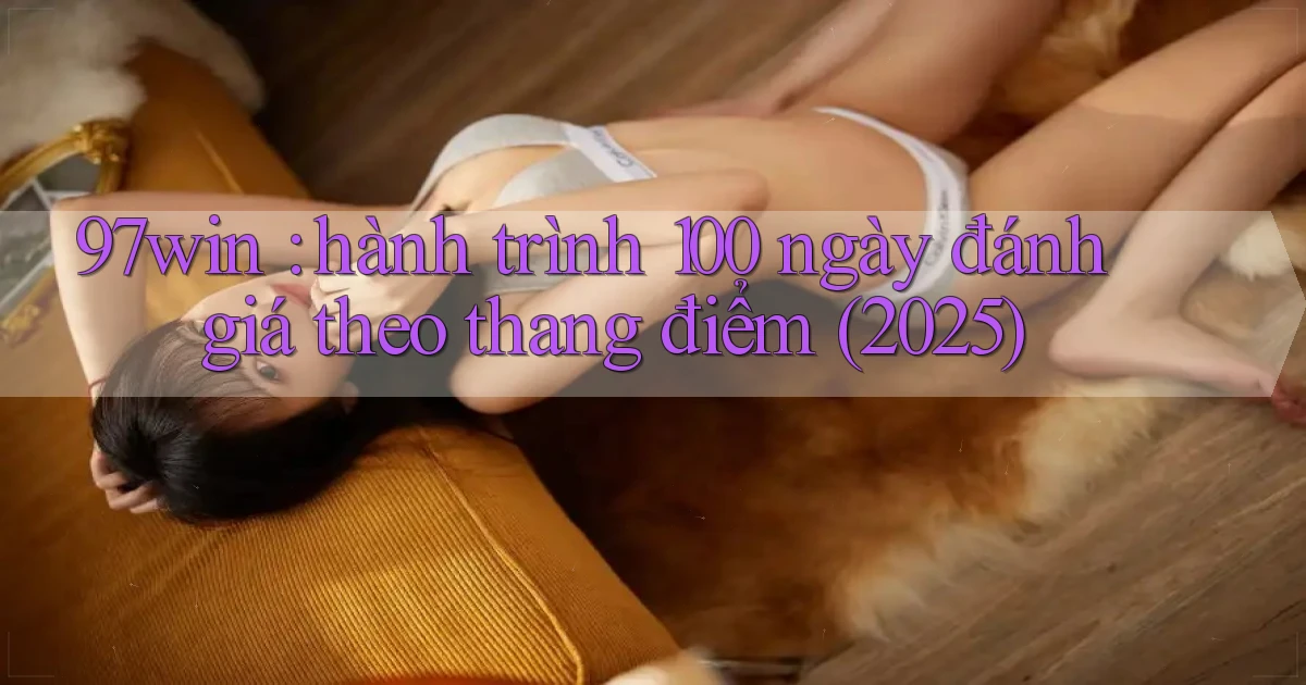97win hành trình 100 ngày đánh giá theo thang điểm (2025)