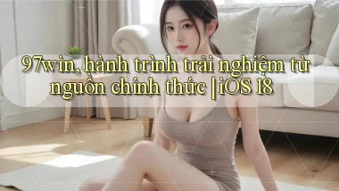 97win, hành trình trải nghiệm từ nguồn chính thức iOS 18