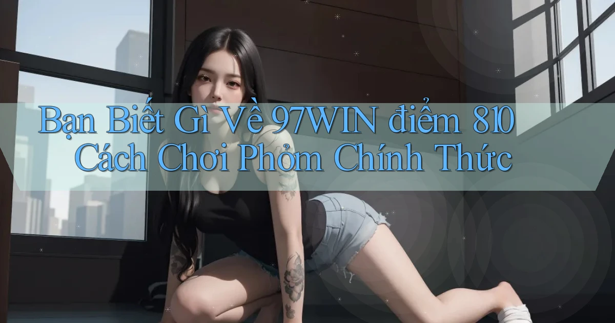 Bạn biết gì về 97win điểm 810 cách chơi phỏm   chính thức