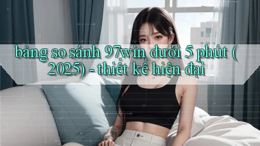bảng so sánh 97win dưới 5 phút (2025)   thiết kế hiện đại