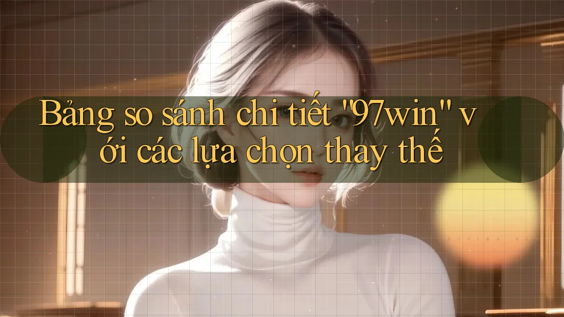 Bảng so sánh chi tiết “97win” với các lựa chọn thay thế