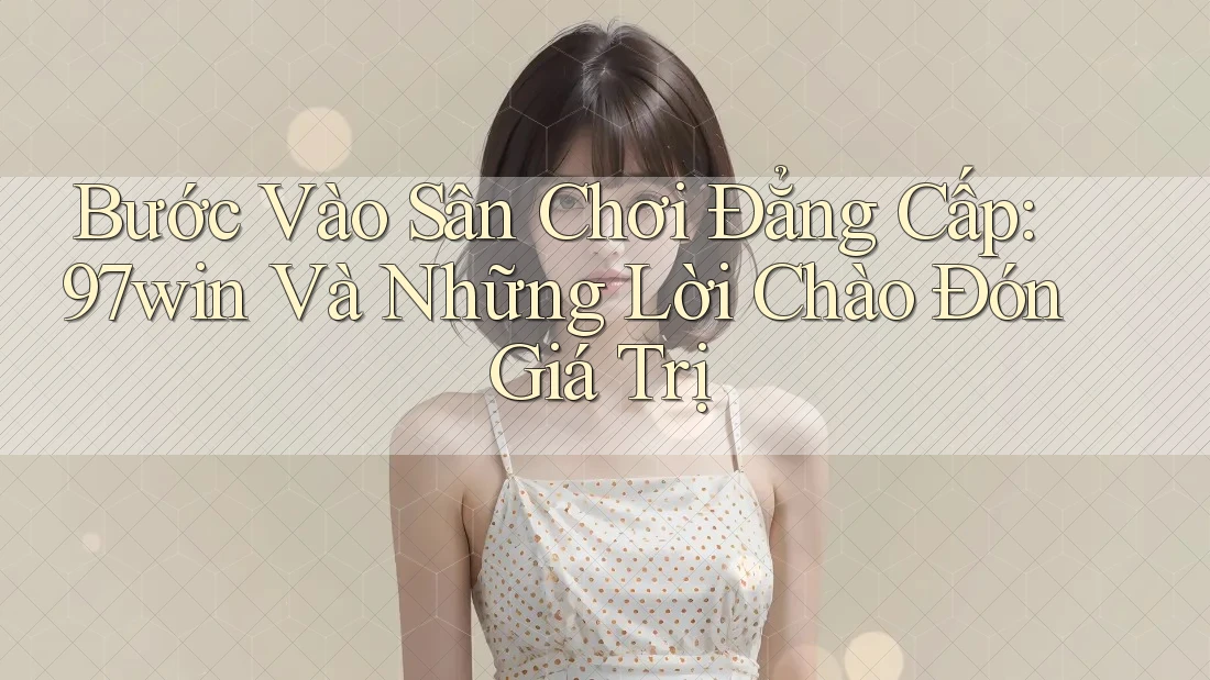 Bước Vào Sân Chơi Đẳng Cấp: 97win Và Những Lời Chào Đón Giá Trị