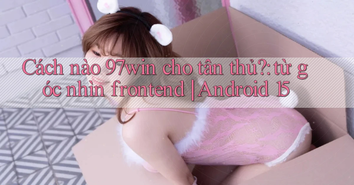 Cách nào 97win cho tân thủ từ góc nhìn frontend Android 15