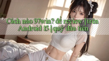 Cách nào 97win để review trên Android 15 quý đầu tiên