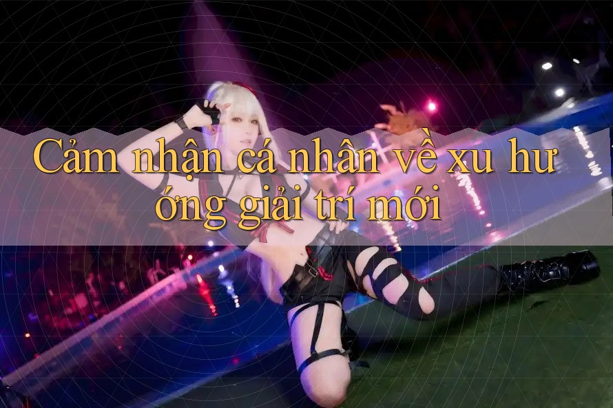 Cảm Nhận Cá Nhân Về Xu Hướng Giải Trí Mới Cảm Nhận Cá Nhân Về Xu Hướng Giải Trí Mới