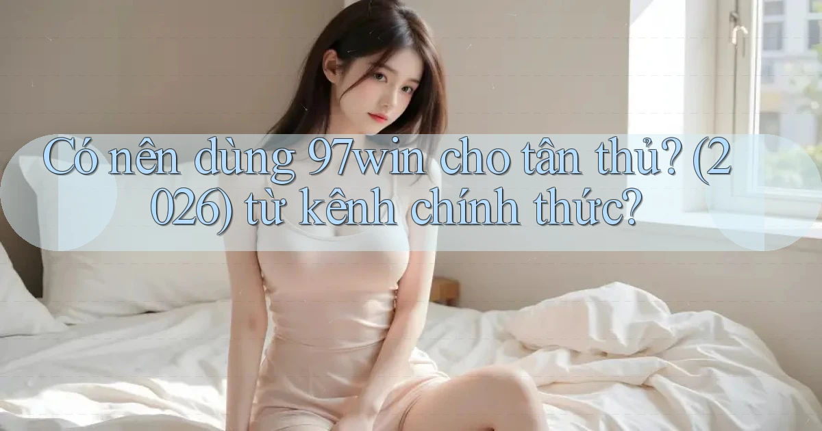 Có nên dùng 97win cho tân thủ (2026) từ kênh chính thức