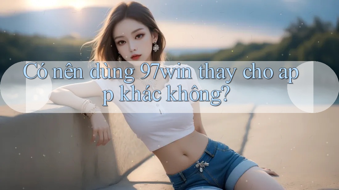 Có nên dùng 97win thay cho app khác không? Có nên dùng 97win thay cho app khác không?