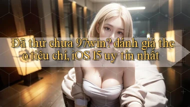 Đã thử chưa 97win đánh giá theo tiêu chí, iOS 15 uy tín nhất