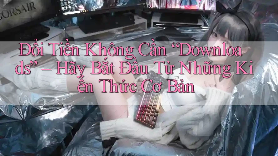 Đổi Tiền Không Cần “Downloads” – Hãy Bắt Đầu Từ Những Kiến Thức Cơ Bản
