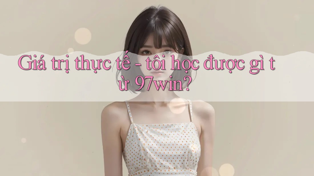 Giá trị thực tế - tôi học được gì từ 97win? Giá trị thực tế - tôi học được gì từ 97win?
