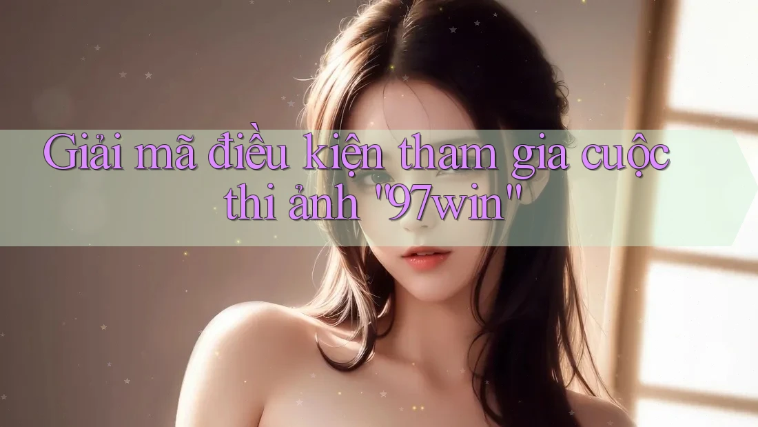 Giải mã điều kiện tham gia cuộc thi ảnh “97win”