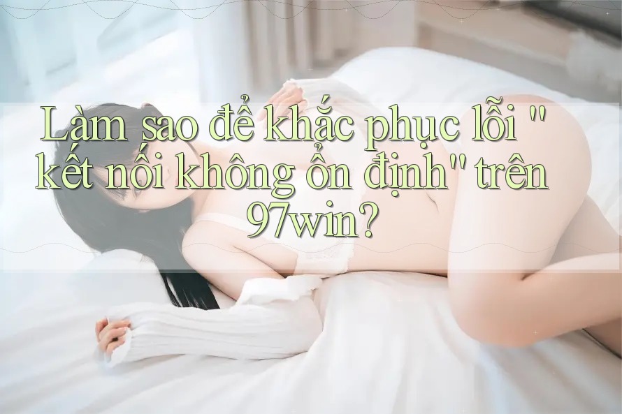 Làm sao để khắc phục lỗi “kết nối không ổn định” trên 97win? Làm sao để khắc phục lỗi “kết nối không ổn định” trên 97win?