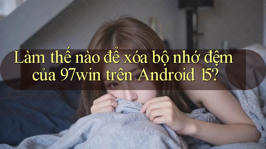 Làm thế nào để xóa bộ nhớ đệm của 97win trên Android 15? Làm thế nào để xóa bộ nhớ đệm của 97win trên Android 15?
