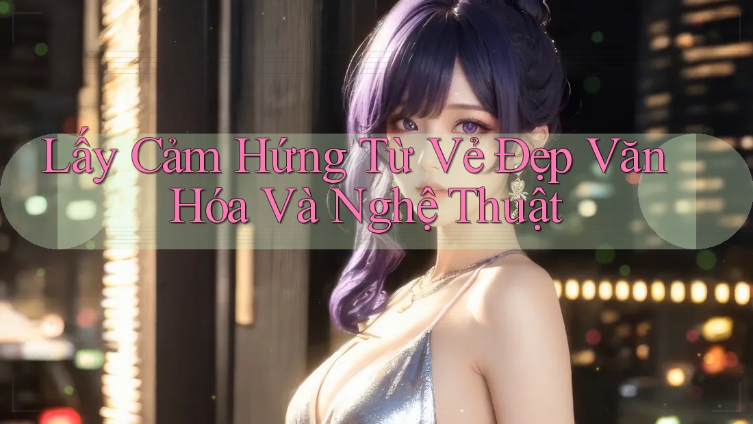 Lấy Cảm Hứng Từ Vẻ Đẹp Văn Hóa Và Nghệ Thuật Lấy Cảm Hứng Từ Vẻ Đẹp Văn Hóa Và Nghệ Thuật