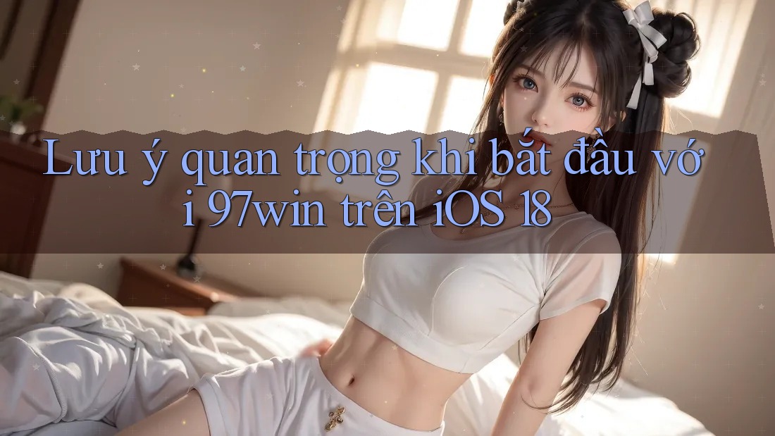 Lưu ý quan trọng khi bắt đầu với 97win trên iOS 18