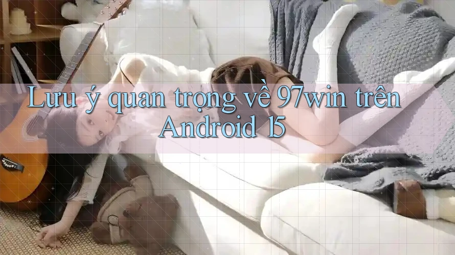 Lưu ý quan trọng về 97win trên Android 15