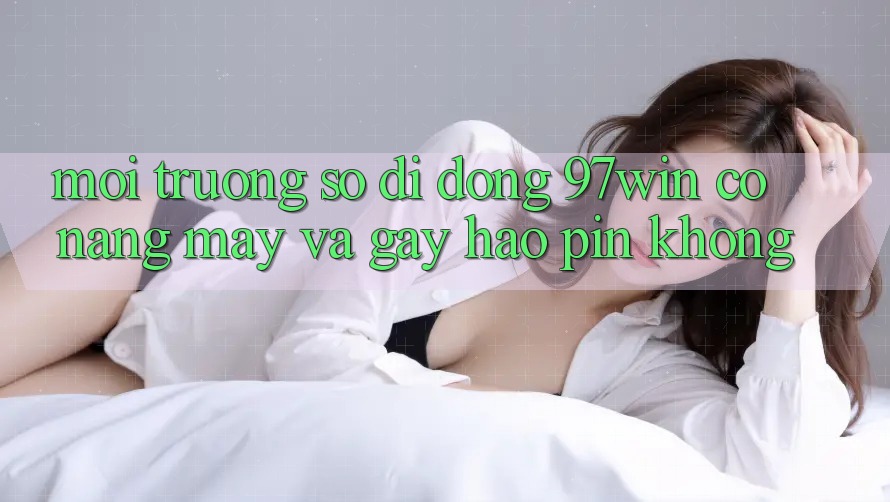 Môi trường số di động 97win có nặng máy và gây hao pin không? Môi trường số di động 97win có nặng máy và gây hao pin không?