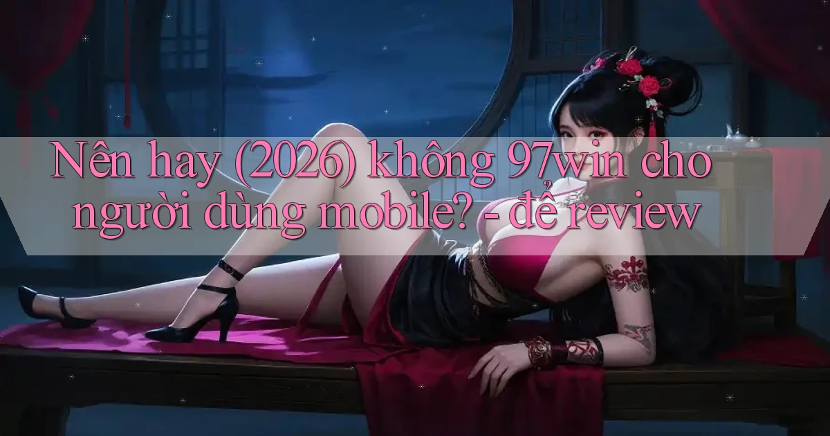 Nên hay (2026) không 97win cho người dùng mobile   để review