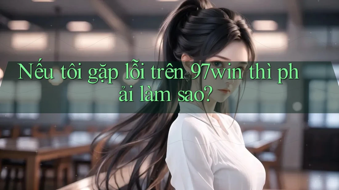 Nếu tôi gặp lỗi trên 97win thì phải làm sao?