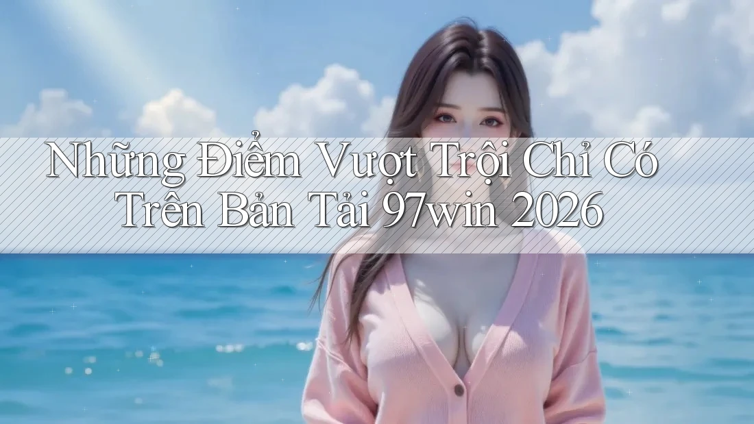 Những Điểm Vượt Trội Chỉ Có Trên Bản Tải 97win 2026 Những Điểm Vượt Trội Chỉ Có Trên Bản Tải 97win 2026