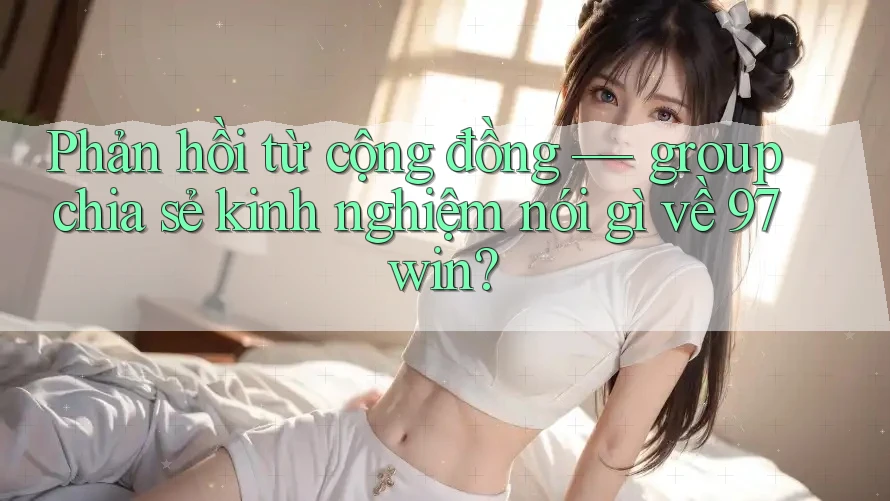 Phản hồi từ cộng đồng — group chia sẻ kinh nghiệm nói gì về 97win?