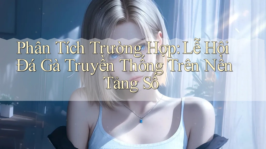 Phân Tích Trường Hợp: Lễ Hội Đá Gà Truyền Thống Trên Nền Tảng Số Phân Tích Trường Hợp: Lễ Hội Đá Gà Truyền Thống Trên Nền Tảng Số