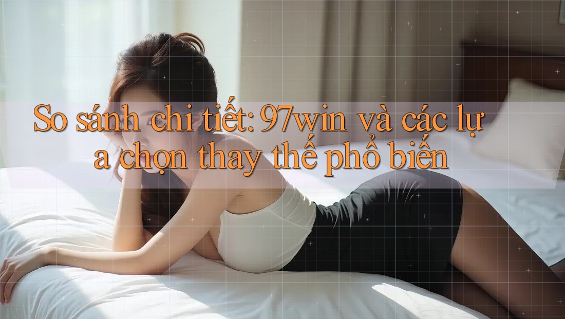 So sánh chi tiết: 97win và các lựa chọn thay thế phổ biến