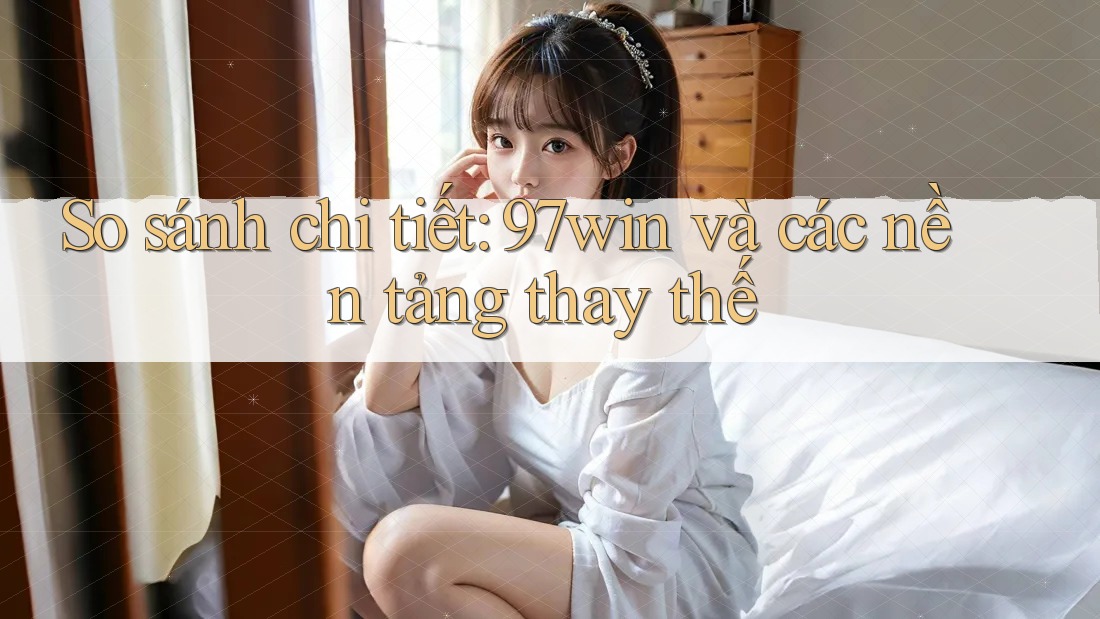 So sánh chi tiết: 97win và các nền tảng thay thế