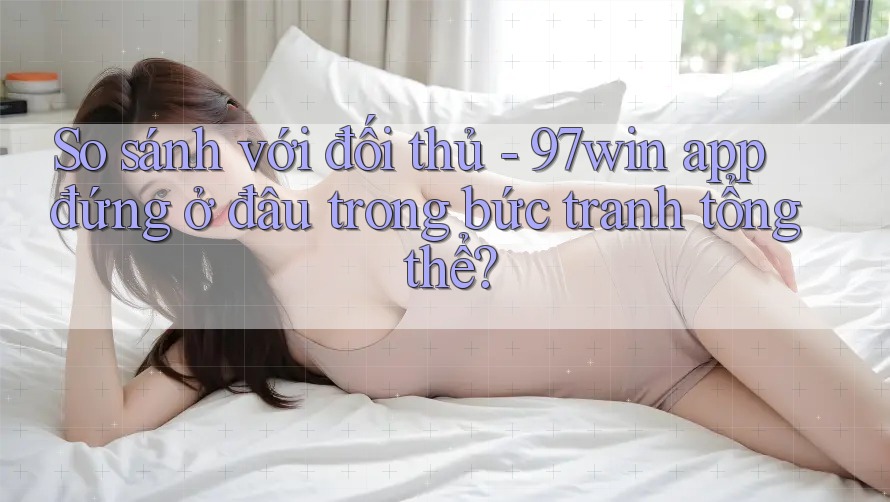So sánh với đối thủ - 97win app đứng ở đâu trong bức tranh tổng thể? So sánh với đối thủ - 97win app đứng ở đâu trong bức tranh tổng thể?