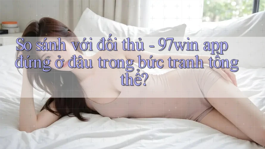 So sánh với đối thủ - 97win app đứng ở đâu trong bức tranh tổng thể?