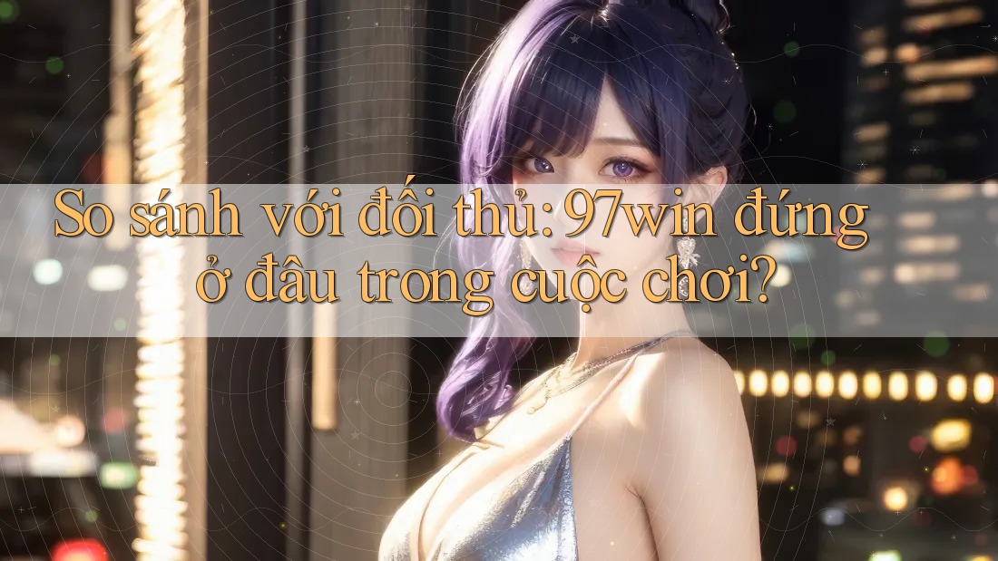 So sánh với đối thủ: 97win đứng ở đâu trong cuộc chơi?