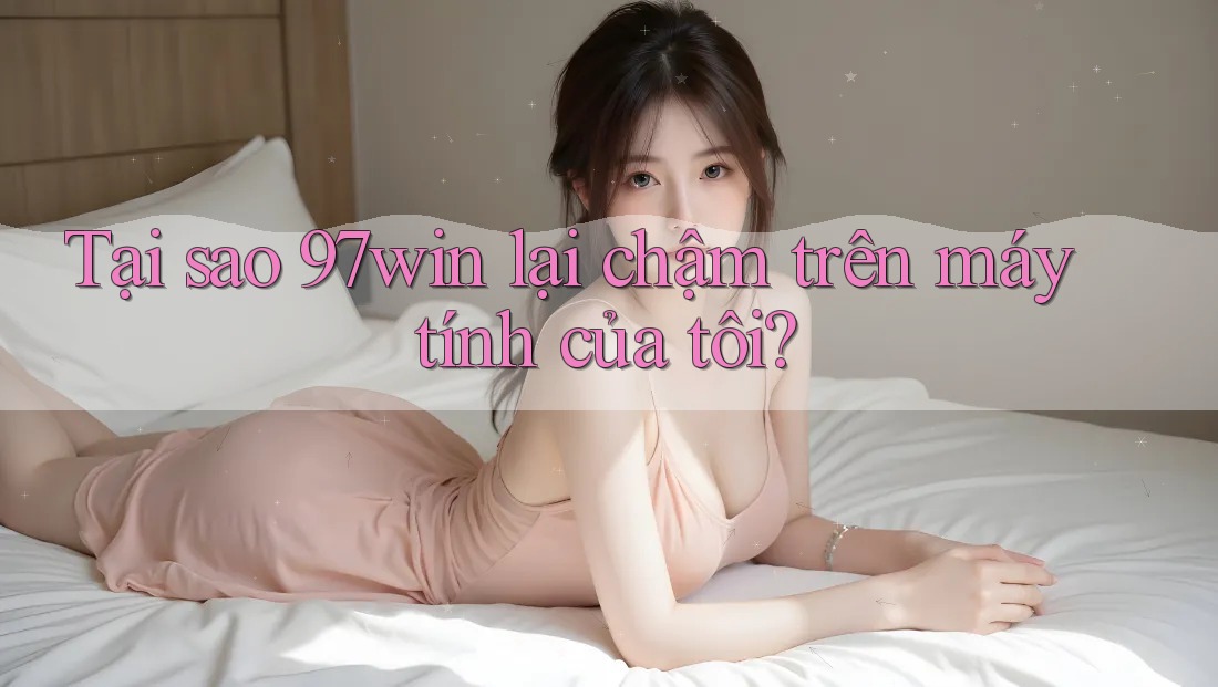 Tại sao 97win lại chậm trên máy tính của tôi? Tại sao 97win lại chậm trên máy tính của tôi?
