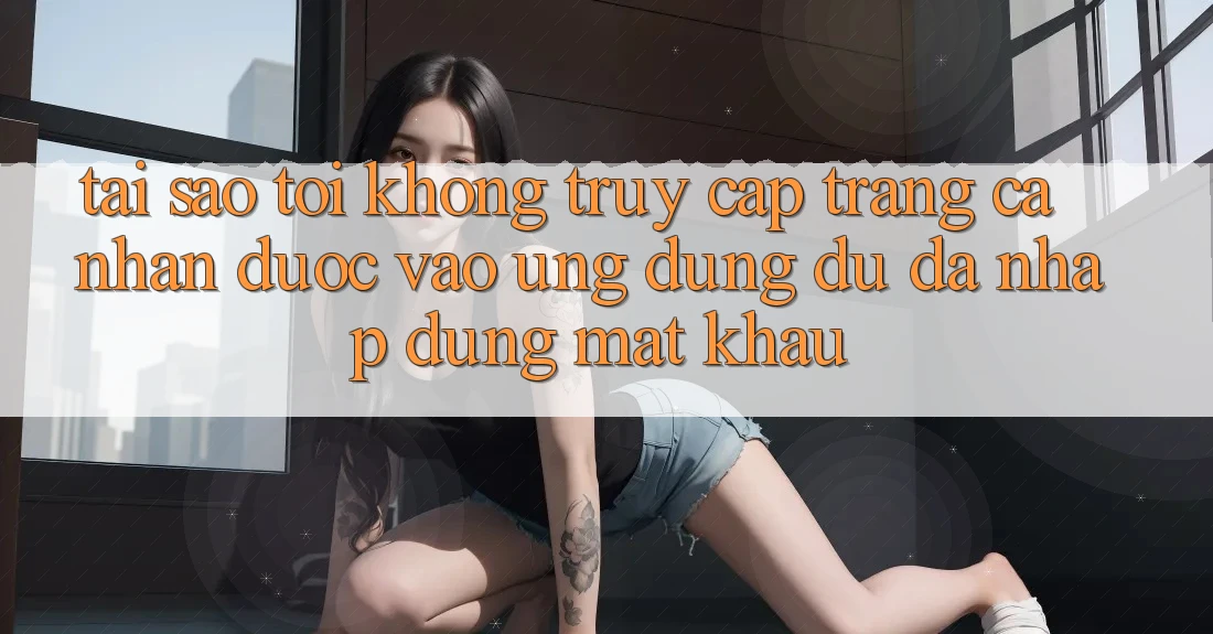 Tại sao tôi không truy cập trang cá nhân được vào ứng dụng dù đã nhập đúng mật khẩu? Tại sao tôi không truy cập trang cá nhân được vào ứng dụng dù đã nhập đúng mật khẩu?