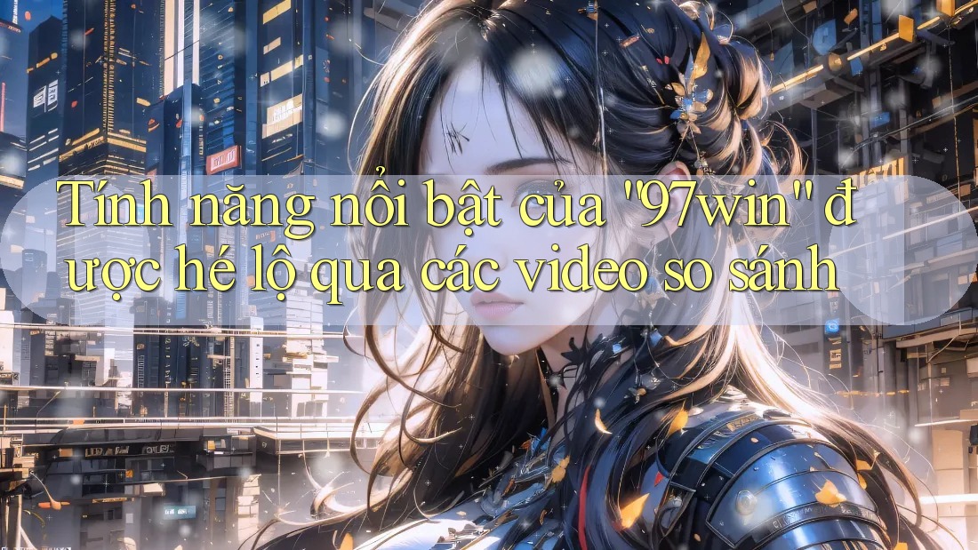 Tính năng nổi bật của “97win” được hé lộ qua các video so sánh