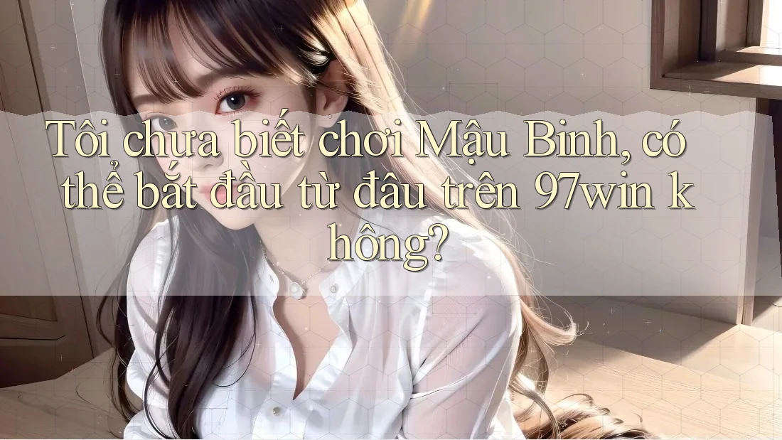 Tôi chưa biết chơi Mậu Binh, có thể bắt đầu từ đâu trên 97win không? Tôi chưa biết chơi Mậu Binh, có thể bắt đầu từ đâu trên 97win không?