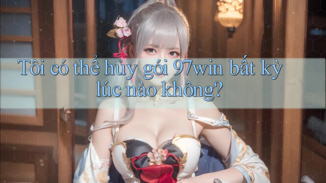 Tôi có thể hủy gói 97win bất kỳ lúc nào không?