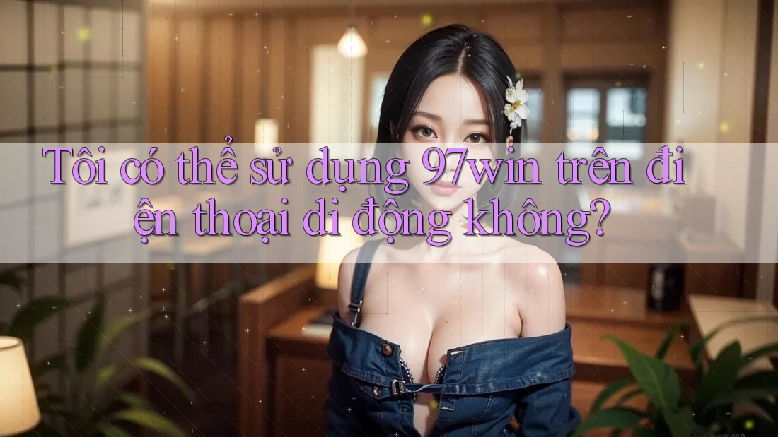 Tôi có thể sử dụng 97win trên điện thoại di động không? Tôi có thể sử dụng 97win trên điện thoại di động không?