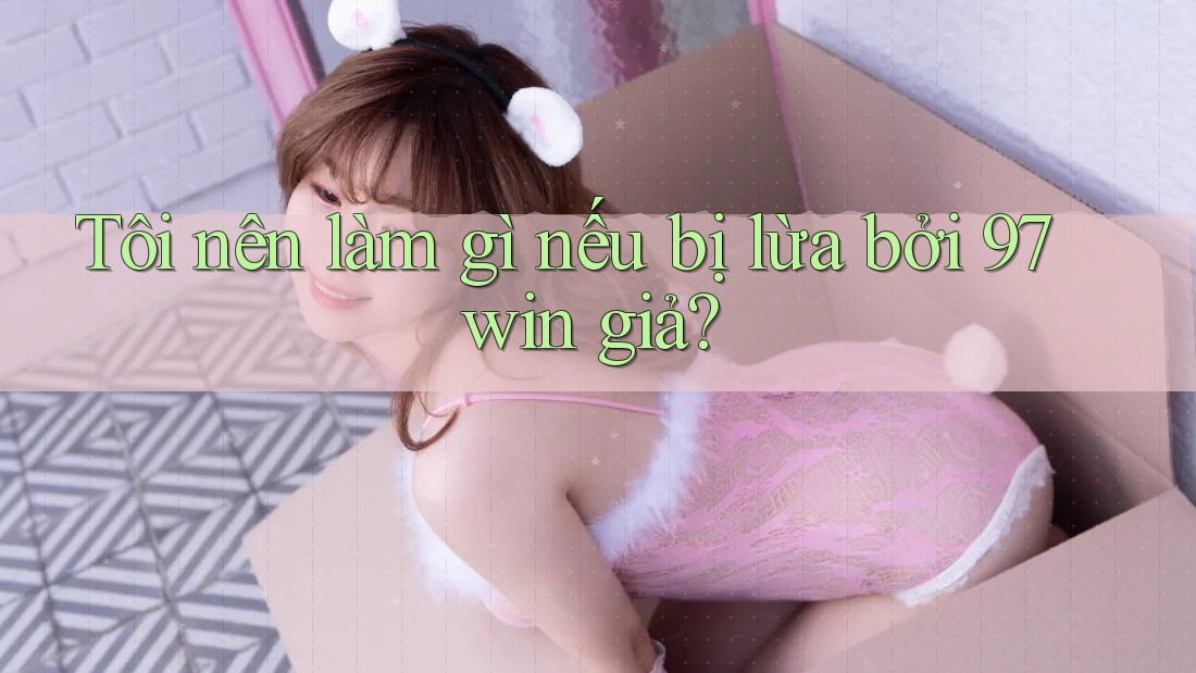 Tôi nên làm gì nếu bị lừa bởi 97win giả?