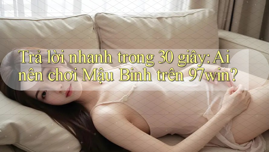 Trả lời nhanh trong 30 giây: Ai nên chơi Mậu Binh trên 97win?