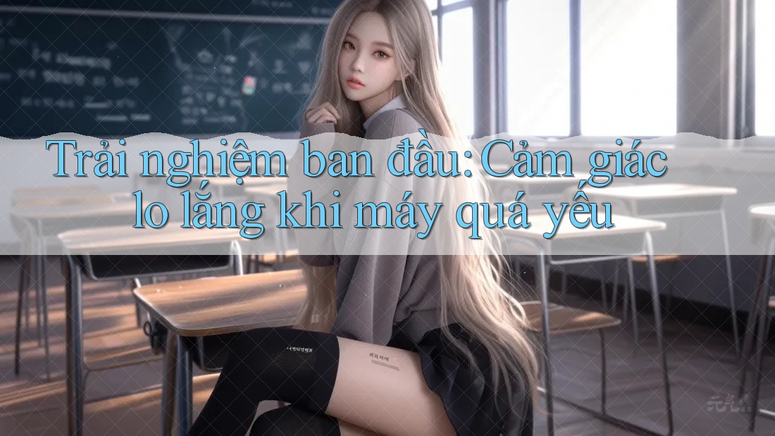 Trải nghiệm ban đầu: Cảm giác lo lắng khi máy quá yếu